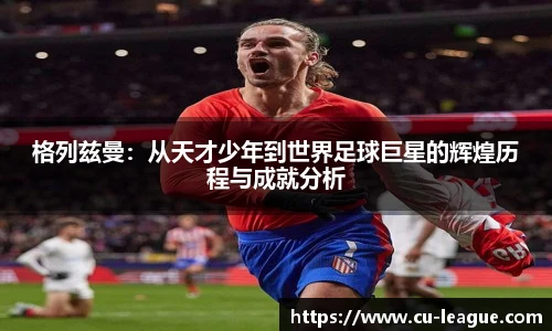 格列兹曼：从天才少年到世界足球巨星的辉煌历程与成就分析